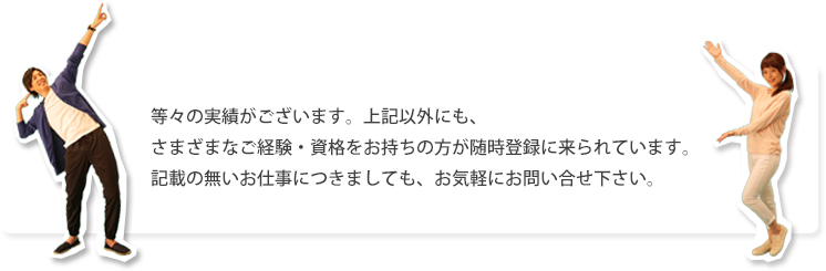 等々の実績がございます。上記以外にも、さまざまなご経験・資格をお持ちの方が随時登録に来られています。記載の無いお仕事につきましても、お気軽にお問い合せ下さい。